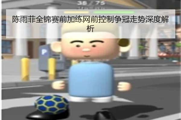 陈雨菲全锦赛前加练网前控制争冠走势深度解析
